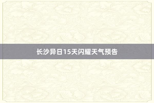 长沙异日15天闪耀天气预告